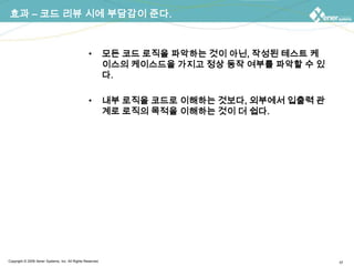 효과 – 코드 리뷰 시에 부담감이 준다.모든 코드 로직을 파악하는 것이 아닌, 작성된 테스트 케이스들만을 가지고 정상 동작 여부를 파악할 수 있다.내부 로직을 코드로 이해하는 것보다, 외부에서 입출력 관계로 로직의 목적을 이해하는 것이 더 쉽다.