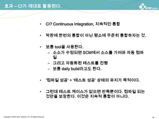 효과 – CI가 제대로 활용된다.CI? Continuous Integration, 지속적인 통합막판에 한번의 통합이 아닌 평소에 꾸준히 통합하자는 것.보통 tool을 사용한다.소소가 수정되면 SCM에서 소스를 가져와 자동 컴파일그리고 자동화된 테스트를 진행보통 daily build라고도 한다.‘컴파일 성공’+ ‘테스트 성공’ 상태의 유지가 목적이다.그런데 테스트 케이스가 없으면 반쪽뿐이다. 컴파일 되는 것만을 보장한다. 이것은 지속적 통합이 아니다.