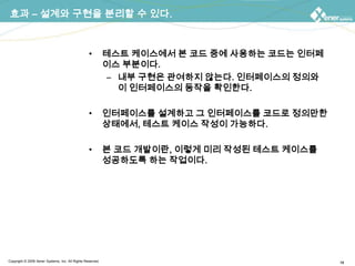 효과 – 설계와 구현을 분리할 수 있다.테스트 케이스에서 본 코드 중에 사용하는 코드는 인터페이스 부분이다.내부 구현은 관여하지 않는다. 인터페이스의 정의와 이 인터페이스의 동작을 확인한다.인터페이스를 설계하고그 인터페이스를 코드로 정의만한 상태에서, 테스트 케이스 작성이 가능하다.본 코드 개발이란, 이렇게 미리 작성된 테스트 케이스를 성공하도록 하는 작업이다.