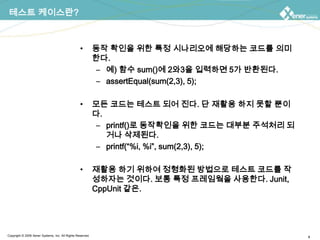 테스트 케이스란?동작 확인을 위한 특정 시나리오에 해당하는 코드를 의미한다.예) 함수 sum()에 2와3을 입력하면 5가 반환된다.assertEqual(sum(2,3), 5);모든 코드는 테스트 되어 진다. 단 재활용 하지 못할 뿐이다.printf()로 동작확인을 위한 코드는 대부분 주석처리 되거나 삭제된다.printf(“%i, %i”, sum(2,3), 5);재활용 하기 위하여 정형화된 방법으로 테스트 코드를 작성하자는 것이다. 보통 특정 프레임웤을 사용한다. Junit, CppUnit같은.