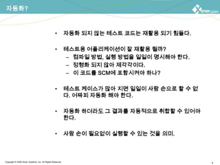 자동화?자동화 되지 않는 테스트 코드는 재활용 되기 힘들다.테스트용 어플리케이션이 잘 재활용 될까?컴파일 방법, 실행 방법을 일일이 명시해야 한다.정형화 되지 않아 제각각이다.이 코드를 SCM에 포함시켜야 하나?테스트 케이스가 많아 지면 일일이 사람 손으로 할 수 없다. 어짜피 자동화 해야 한다.자동화 하더라도 그 결과를 자동적으로 취합할 수 있어야 한다.사람 손이 필요없이 실행할 수 있는 것을 의미.