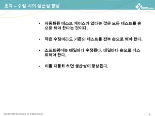 효과 – 수정 시의 생산성 향상자동화된 테스트 케이스가 없다는 것은 모든 테스트를 손으로 해야 한다는 것이다.작은 수정이라도 기존의 테스트를 전부 손으로 해야 한다.소프트웨어는 매일마다 수정된다. 매일마다 손으로 테스트해야 한다.이를 자동화 하면 생산성이 향상된다.