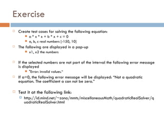 Exercise Create test cases for solving the following equation: a * x * x + b * x + c = 0 a, b, c real numbers [-150, 10]  The following are displayed in a pop-up x1, x2 the numbers If the selected numbers are not part of the interval the following error message is displayed "Error: invalid values.“ If a=0, the following error message will be displayed: “Not a quadratic equation. The coefficient a can not be zero.” Test it at the following link: http://id.mind.net/~zona/mmts/miscellaneousMath/quadraticRealSolver/quadraticRealSolver.html 