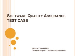 SOFTWARE QUALITY ASSURANCE
TEST CASE




            Seminar: Oana FEIDI
            Quality Manager – Continental Automotive
 