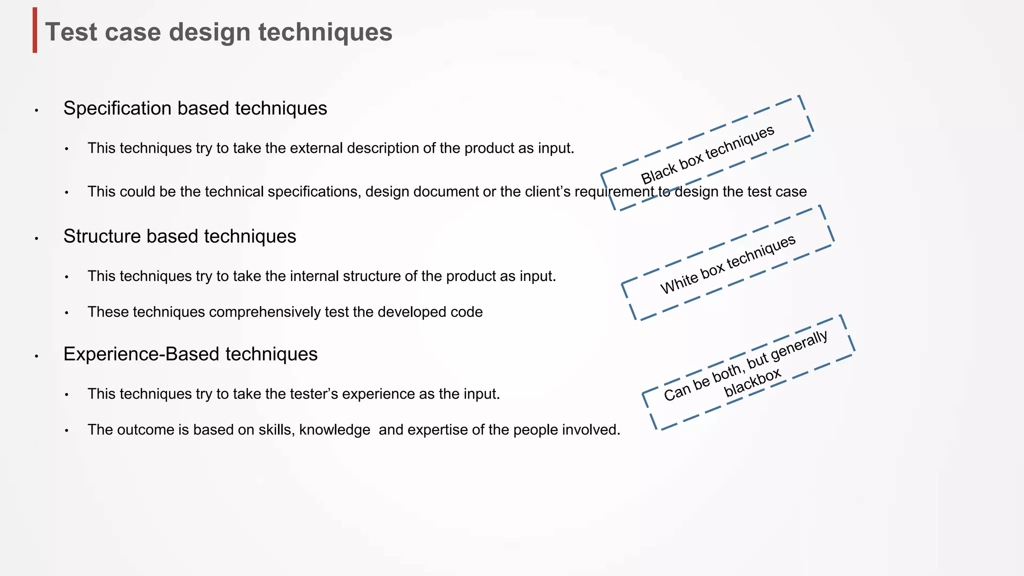 Test case design techniques
• Specification based techniques
• This techniques try to take the external description of the product as input.
• This could be the technical specifications, design document or the client’s requirement to design the test case
• Structure based techniques
• This techniques try to take the internal structure of the product as input.
• These techniques comprehensively test the developed code
• Experience-Based techniques
• This techniques try to take the tester’s experience as the input.
• The outcome is based on skills, knowledge and expertise of the people involved.
 