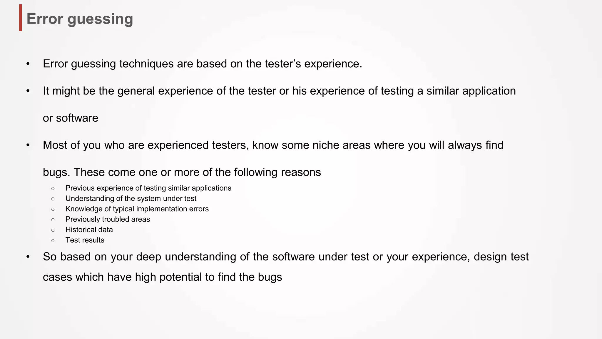 Error guessing
• Error guessing techniques are based on the tester’s experience.
• It might be the general experience of the tester or his experience of testing a similar application
or software
• Most of you who are experienced testers, know some niche areas where you will always find
bugs. These come one or more of the following reasons
○ Previous experience of testing similar applications
○ Understanding of the system under test
○ Knowledge of typical implementation errors
○ Previously troubled areas
○ Historical data
○ Test results
• So based on your deep understanding of the software under test or your experience, design test
cases which have high potential to find the bugs
 