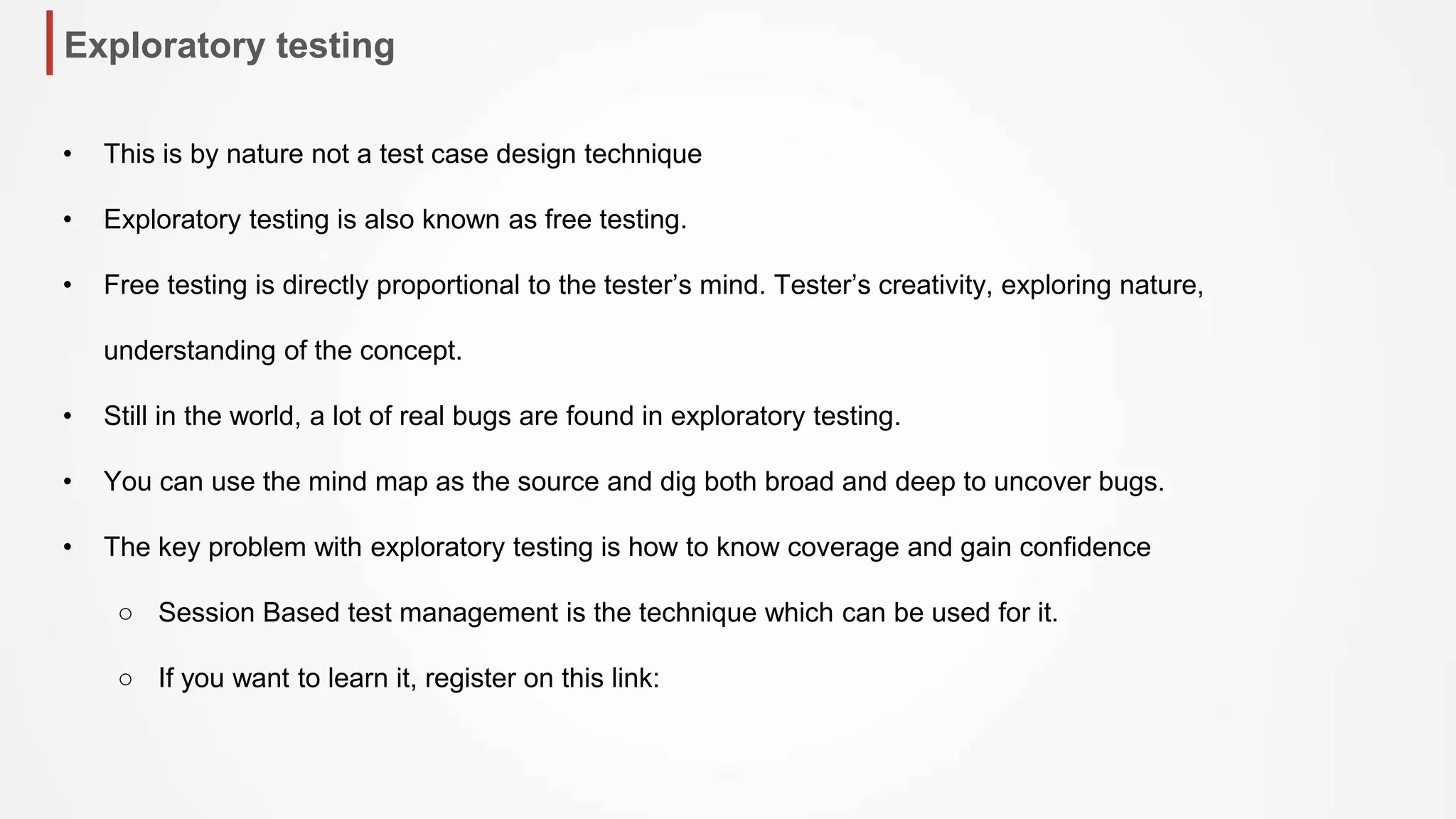 Exploratory testing
• This is by nature not a test case design technique
• Exploratory testing is also known as free testing.
• Free testing is directly proportional to the tester’s mind. Tester’s creativity, exploring nature,
understanding of the concept.
• Still in the world, a lot of real bugs are found in exploratory testing.
• You can use the mind map as the source and dig both broad and deep to uncover bugs.
• The key problem with exploratory testing is how to know coverage and gain confidence
○ Session Based test management is the technique which can be used for it.
○ If you want to learn it, register on this link:
 