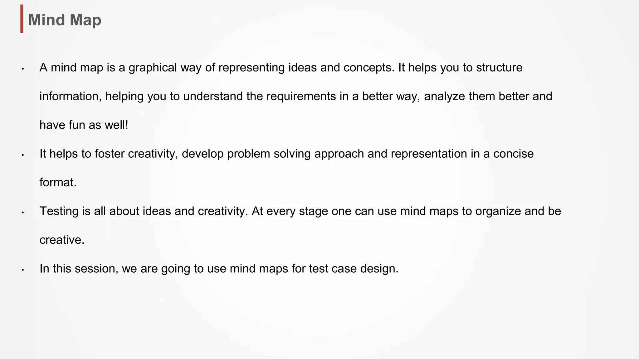 Mind Map
• A mind map is a graphical way of representing ideas and concepts. It helps you to structure
information, helping you to understand the requirements in a better way, analyze them better and
have fun as well!
• It helps to foster creativity, develop problem solving approach and representation in a concise
format.
• Testing is all about ideas and creativity. At every stage one can use mind maps to organize and be
creative.
• In this session, we are going to use mind maps for test case design.
 