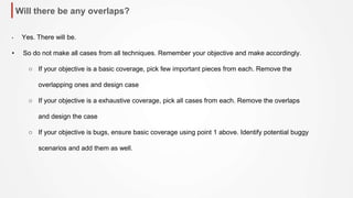 Will there be any overlaps?
• Yes. There will be.
• So do not make all cases from all techniques. Remember your objective and make accordingly.
○ If your objective is a basic coverage, pick few important pieces from each. Remove the
overlapping ones and design case
○ If your objective is a exhaustive coverage, pick all cases from each. Remove the overlaps
and design the case
○ If your objective is bugs, ensure basic coverage using point 1 above. Identify potential buggy
scenarios and add them as well.
 