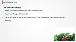 Brief about me
I am Ashutosh Garg
• MBA in Finance and Marketing from IIM Lucknow (PGPWE)
• Department Manager at Mediatek Inc.
• Trainer and Writer on diverse topics like Agile, MS Excel, Negotiations, Communication, Content
Marketing
 