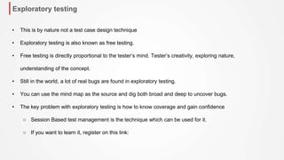 Exploratory testing
• This is by nature not a test case design technique
• Exploratory testing is also known as free testing.
• Free testing is directly proportional to the tester’s mind. Tester’s creativity, exploring nature,
understanding of the concept.
• Still in the world, a lot of real bugs are found in exploratory testing.
• You can use the mind map as the source and dig both broad and deep to uncover bugs.
• The key problem with exploratory testing is how to know coverage and gain confidence
○ Session Based test management is the technique which can be used for it.
○ If you want to learn it, register on this link:
 