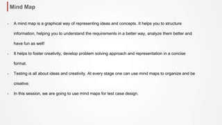 Mind Map
• A mind map is a graphical way of representing ideas and concepts. It helps you to structure
information, helping you to understand the requirements in a better way, analyze them better and
have fun as well!
• It helps to foster creativity, develop problem solving approach and representation in a concise
format.
• Testing is all about ideas and creativity. At every stage one can use mind maps to organize and be
creative.
• In this session, we are going to use mind maps for test case design.
 