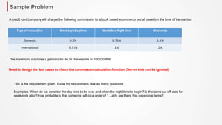 Sample Problem
Type of transaction Weekdays-Day time Weekdays-Night time Weekends
Domestic 0.5% 0.75% 1.5%
International 0.75% 1% 2%
A credit card company will charge the following commission to a book based ecommerce portal based on the time of transaction
The maximum purchase a person can do on the website is 100000 INR
Need to design the test cases to check the commission calculation function (Server side can be ignored)
This is the requirement given. Know thy requirement. Ask as many questions.
Examples: When do we consider the day time to be over and when the night time to begin? Is the same cut off date for
weekends also? How probable is that someone will do a order of 1 Lakh, are there that expensive items?
 