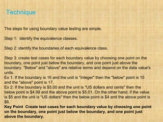 Technique
The steps for using boundary value testing are simple.
Step 1: identify the equivalence classes.
Step 2: identify the boundaries of each equivalence class.
Step 3: create test cases for each boundary value by choosing one point on the
boundary, one point just below the boundary, and one point just above the
boundary. "Below" and "above" are relative terms and depend on the data value's
units.
Ex 1: If the boundary is 16 and the unit is "integer" then the "below" point is 15
and the "above" point is 17.
Ex 2: If the boundary is $5.00 and the unit is "US dollars and cents" then the
below point is $4.99 and the above point is $5.01. On the other hand, if the value
is $5 and the unit is "US dollars" then the below point is $4 and the above point is
$6.
Key Point Create test cases for each boundary value by choosing one point
on the boundary, one point just below the boundary, and one point just
above the boundary.
 