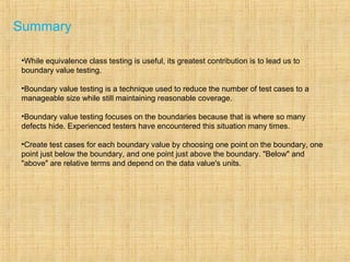 Summary
•While equivalence class testing is useful, its greatest contribution is to lead us to
boundary value testing.
•Boundary value testing is a technique used to reduce the number of test cases to a
manageable size while still maintaining reasonable coverage.
•Boundary value testing focuses on the boundaries because that is where so many
defects hide. Experienced testers have encountered this situation many times.
•Create test cases for each boundary value by choosing one point on the boundary, one
point just below the boundary, and one point just above the boundary. "Below" and
"above" are relative terms and depend on the data value's units.
 