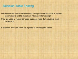Decision Table Testing
Decision tables are an excellent tool to capture certain kinds of system
requirements and to document internal system design
They are used to record complex business rules that a system must
implement.
In addition, they can serve as a guide to creating test cases.
 