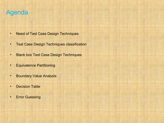 Agenda
• Need of Test Case Design Techniques
• Test Case Design Techniques classification
• Black box Test Case Design Techniques
• Equivalence Partitioning
• Boundary Value Analysis
• Decision Table
• Error Guessing
 