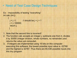 • Need of Test Case Design Techniques
Ex: : Impossibility of testing "everything”
int calc (int j)
{
j = j -1; // should be j = j + 1
j = j / 30000;
return j;
}
1. Note that the second line is incorrect!
2. The function calc accepts an integer j, subtracts one from it, divides
it by 30000 (integer division, whole numbers, no remainder) and
returns the value just computed.
3. . If integers are implemented using 16 bits on this computer
executing this software, the lowest possible input value is -32768
and the highest is 32767. Thus there are 65,536 possible inputs into
this tiny program
 
