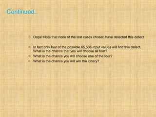 Continued..
o Oops! Note that none of the test cases chosen have detected this defect
o In fact only four of the possible 65,536 input values will find this defect.
What is the chance that you will choose all four?
o What is the chance you will choose one of the four?
o What is the chance you will win the lottery?
 
