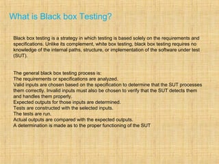 What is Black box Testing?
Black box testing is a strategy in which testing is based solely on the requirements and
specifications. Unlike its complement, white box testing, black box testing requires no
knowledge of the internal paths, structure, or implementation of the software under test
(SUT).
The general black box testing process is:
The requirements or specifications are analyzed.
Valid inputs are chosen based on the specification to determine that the SUT processes
them correctly. Invalid inputs must also be chosen to verify that the SUT detects them
and handles them properly.
Expected outputs for those inputs are determined.
Tests are constructed with the selected inputs.
The tests are run.
Actual outputs are compared with the expected outputs.
A determination is made as to the proper functioning of the SUT
 