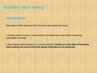 Boundary Value Testing
Introduction:
Equivalence class testing is the most basic test design technique.
1.It helps testers choose a small subset of possible test cases while maintaining
reasonable coverage.
2. Equivalence class testing has a second benefit. It leads us to the idea of boundary
value testing, the second key test design technique to be presented.
 