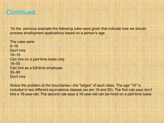Continued..
1In the previous example the following rules were given that indicate how we should
process employment applications based on a person's age.
The rules were:
0–16
Don't hire
16–18
Can hire on a part-time basis only
18–55
Can hire as a full-time employee
55–99
Don't hire
Notice the problem at the boundaries—the "edges" of each class. The age "16" is
included in two different equivalence classes (as are 18 and 55). The first rule says don't
hire a 16-year-old. The second rule says a 16-year-old can be hired on a part-time basis
 