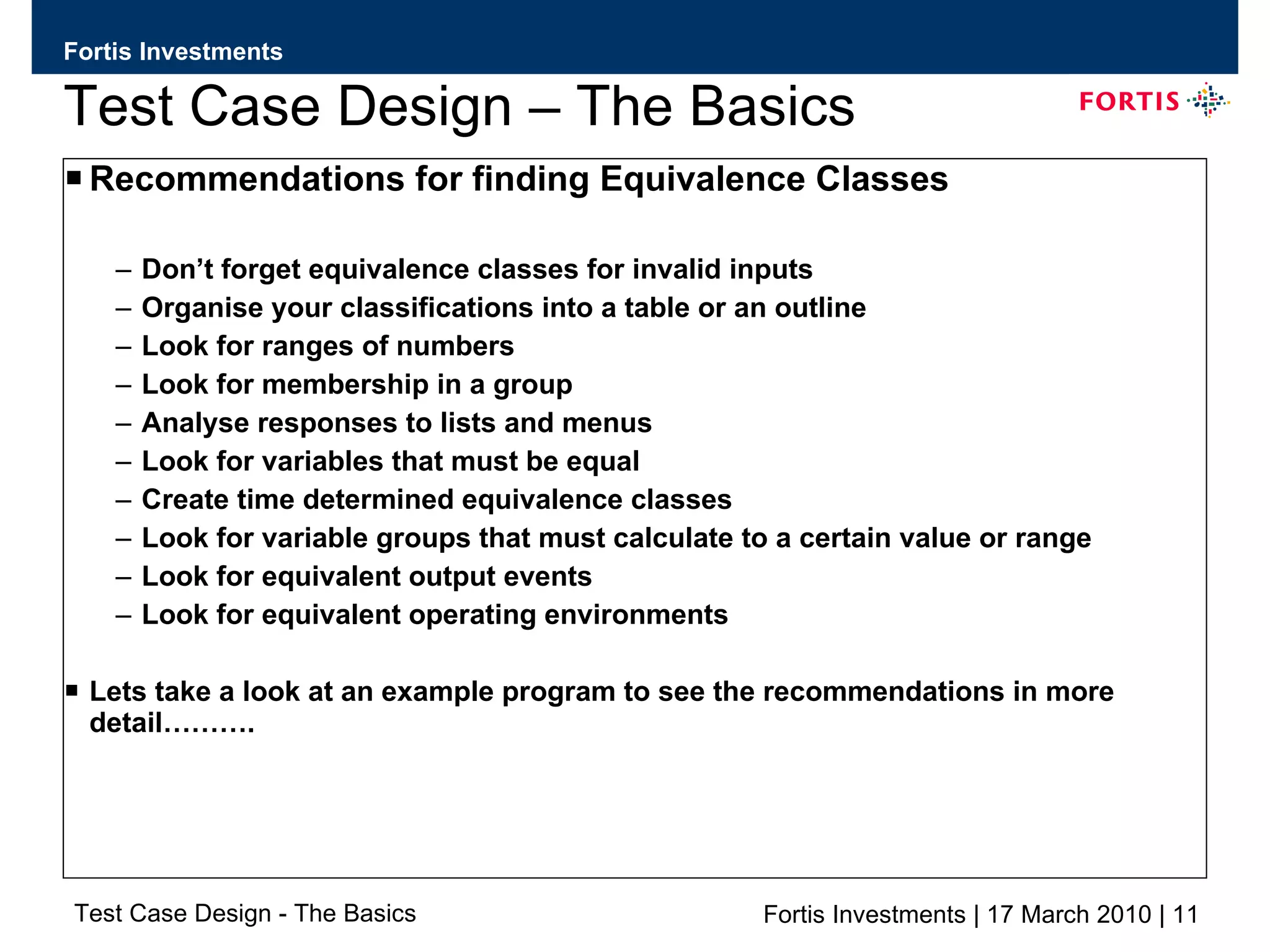 Test Case Design – The Basics Recommendations for finding Equivalence Classes Don’t forget equivalence classes for invalid inputs Organise your classifications into a table or an outline Look for ranges of numbers Look for membership in a group Analyse responses to lists and menus Look for variables that must be equal Create time determined equivalence classes Look for variable groups that must calculate to a certain value or range Look for equivalent output events Look for equivalent operating environments Lets take a look at an example program to see the recommendations in more detail………. 