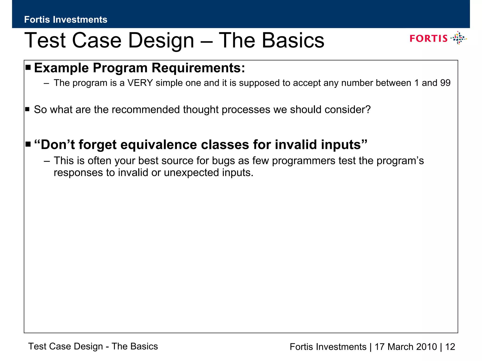 Test Case Design – The Basics Example Program Requirements: The program is a VERY simple one and it is supposed to accept any number between 1 and 99 So what are the recommended thought processes we should consider? “ Don’t forget equivalence classes for invalid inputs” This is often your best source for bugs as few programmers test the program’s responses to invalid or unexpected inputs. 