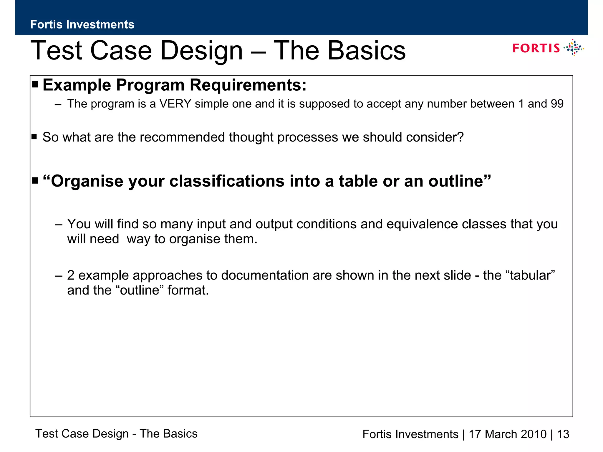 Test Case Design – The Basics Example Program Requirements: The program is a VERY simple one and it is supposed to accept any number between 1 and 99 So what are the recommended thought processes we should consider? “ Organise your classifications into a table or an outline” You will find so many input and output conditions and equivalence classes that you will need  way to organise them. 2 example approaches to documentation are shown in the next slide - the “tabular” and the “outline” format. 