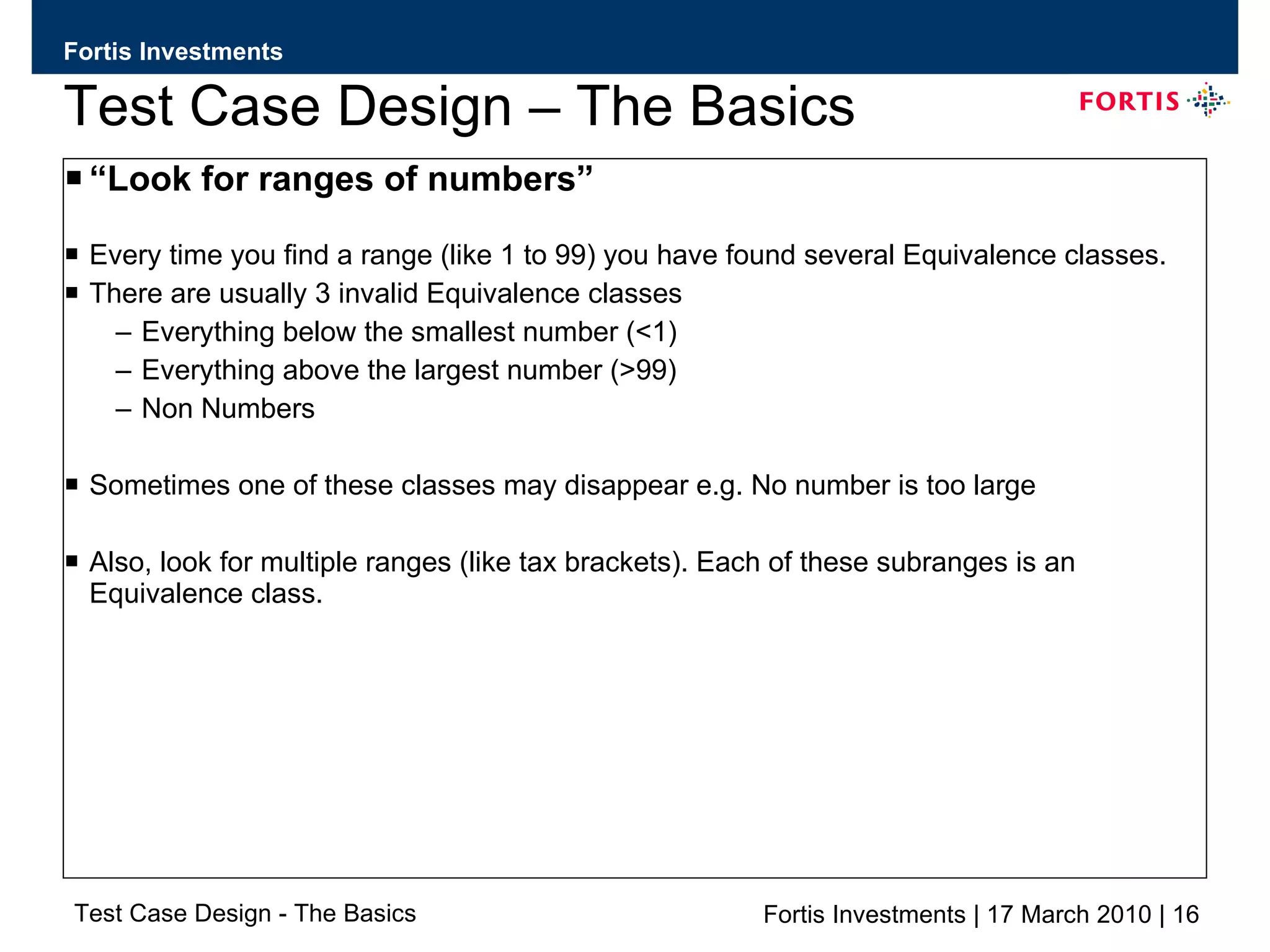Test Case Design – The Basics “ Look for ranges of numbers” Every time you find a range (like 1 to 99) you have found several Equivalence classes. There are usually 3 invalid Equivalence classes  Everything below the smallest number (<1) Everything above the largest number (>99) Non Numbers Sometimes one of these classes may disappear e.g. No number is too large Also, look for multiple ranges (like tax brackets). Each of these subranges is an Equivalence class. 