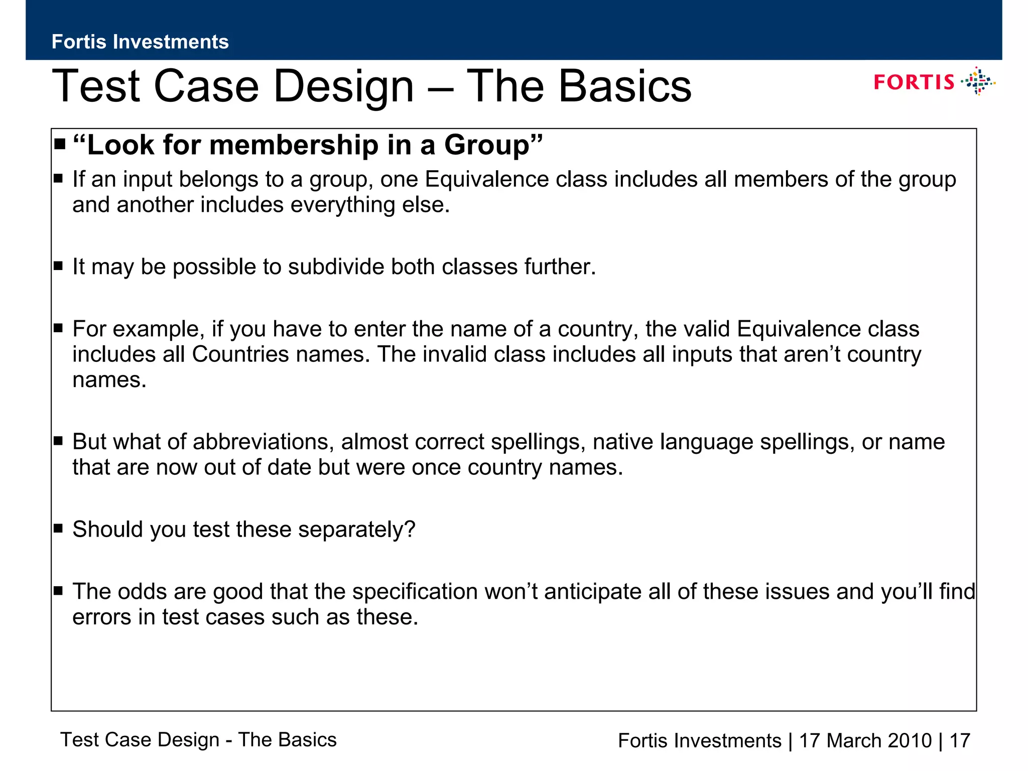 Test Case Design – The Basics “ Look for membership in a Group” If an input belongs to a group, one Equivalence class includes all members of the group and another includes everything else. It may be possible to subdivide both classes further. For example, if you have to enter the name of a country, the valid Equivalence class includes all Countries names. The invalid class includes all inputs that aren’t country names. But what of abbreviations, almost correct spellings, native language spellings, or name that are now out of date but were once country names.  Should you test these separately?  The odds are good that the specification won’t anticipate all of these issues and you’ll find errors in test cases such as these.  