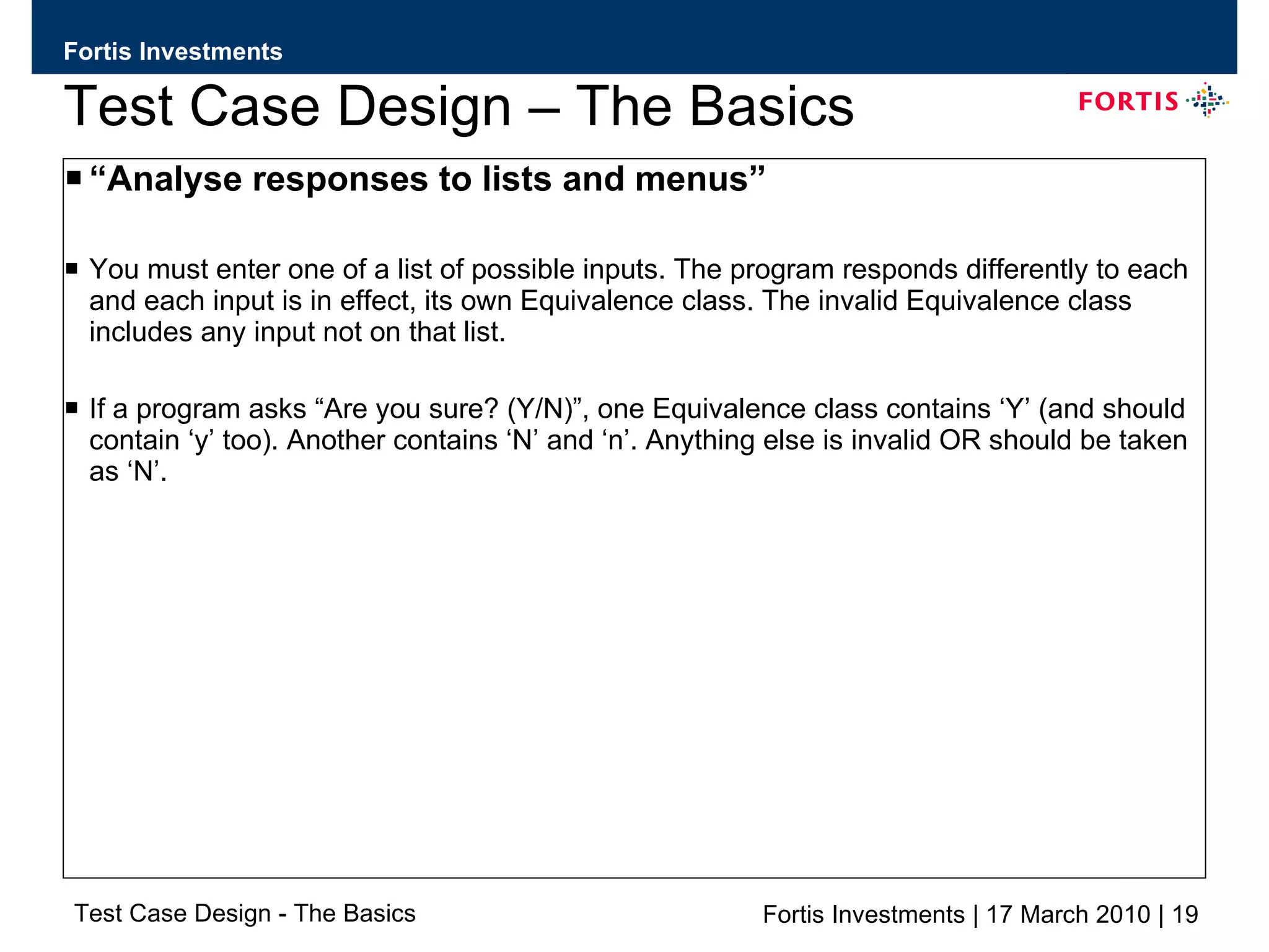 Test Case Design – The Basics “ Analyse responses to lists and menus” You must enter one of a list of possible inputs. The program responds differently to each and each input is in effect, its own Equivalence class. The invalid Equivalence class includes any input not on that list. If a program asks “Are you sure? (Y/N)”, one Equivalence class contains ‘Y’ (and should contain ‘y’ too). Another contains ‘N’ and ‘n’. Anything else is invalid OR should be taken as ‘N’. 