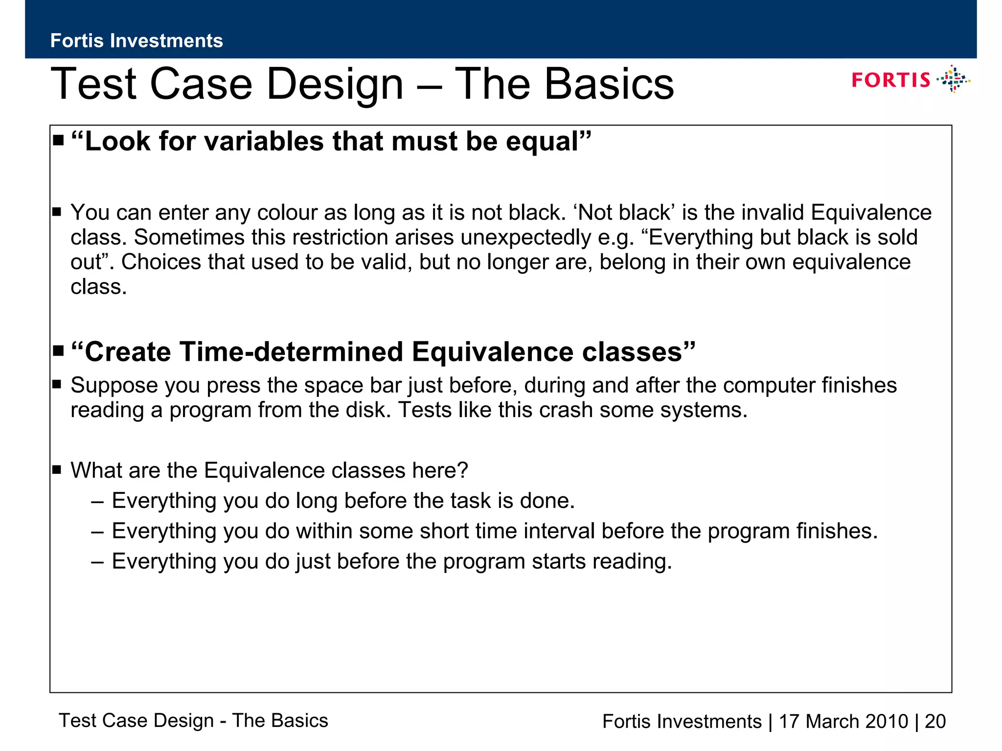 Test Case Design – The Basics “ Look for variables that must be equal” You can enter any colour as long as it is not black. ‘Not black’ is the invalid Equivalence class. Sometimes this restriction arises unexpectedly e.g. “Everything but black is sold out”. Choices that used to be valid, but no longer are, belong in their own equivalence class. “ Create Time-determined Equivalence classes” Suppose you press the space bar just before, during and after the computer finishes reading a program from the disk. Tests like this crash some systems. What are the Equivalence classes here?  Everything you do long before the task is done. Everything you do within some short time interval before the program finishes. Everything you do just before the program starts reading. 