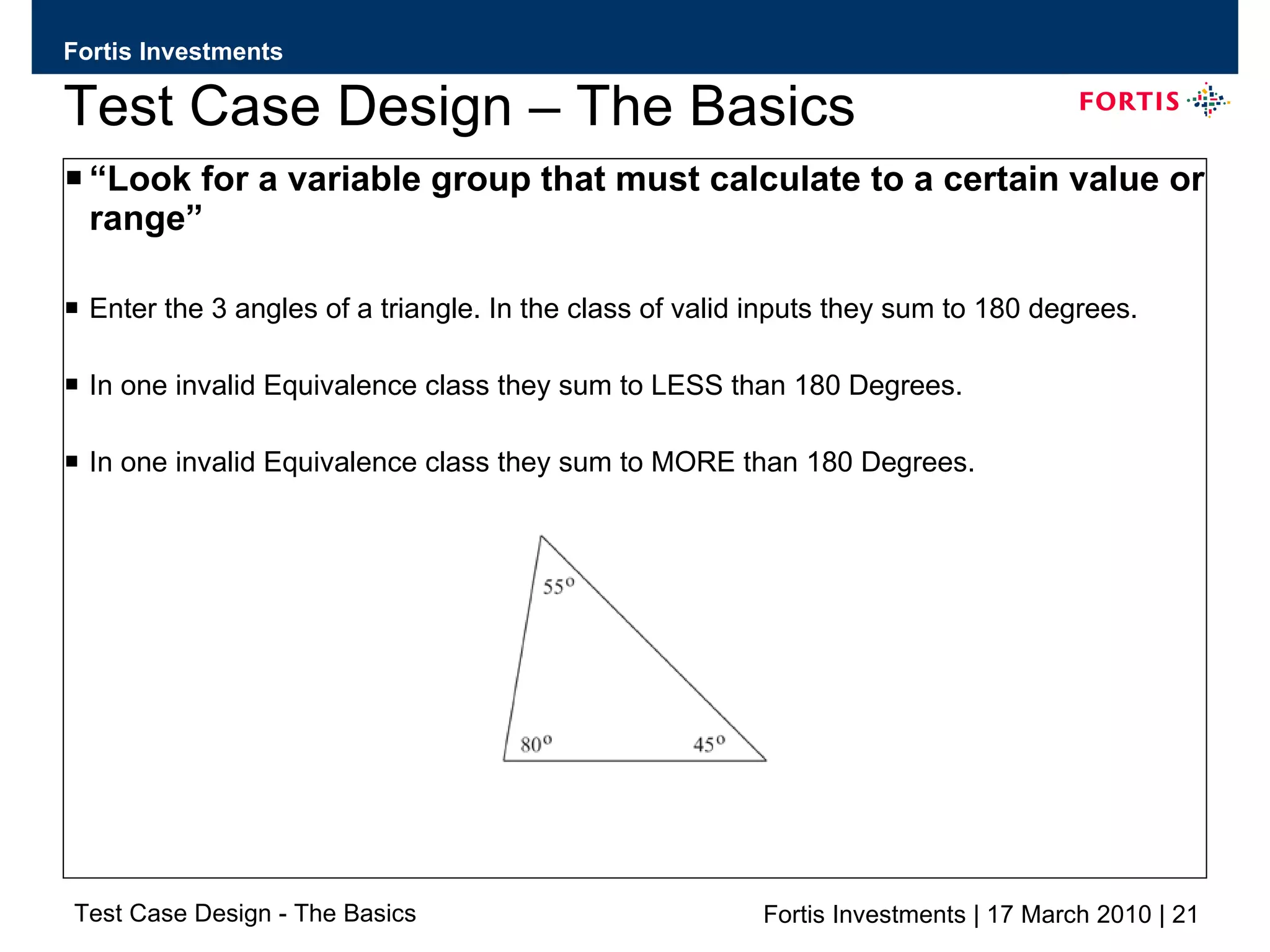 Test Case Design – The Basics “ Look for a variable group that must calculate to a certain value or range” Enter the 3 angles of a triangle. In the class of valid inputs they sum to 180 degrees. In one invalid Equivalence class they sum to LESS than 180 Degrees. In one invalid Equivalence class they sum to MORE than 180 Degrees. 