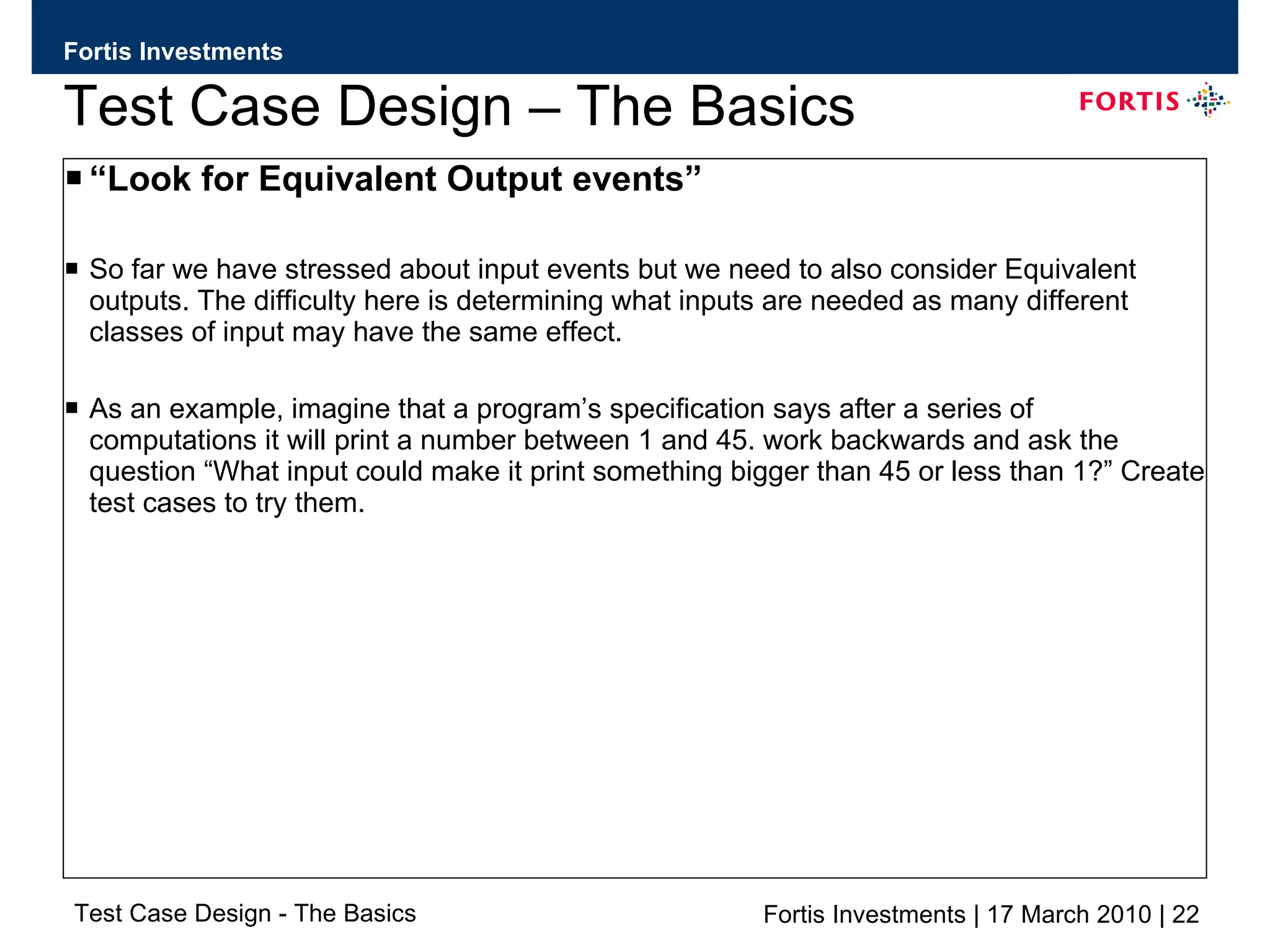 Test Case Design – The Basics “ Look for Equivalent Output events” So far we have stressed about input events but we need to also consider Equivalent outputs. The difficulty here is determining what inputs are needed as many different classes of input may have the same effect. As an example, imagine that a program’s specification says after a series of computations it will print a number between 1 and 45. work backwards and ask the question “What input could make it print something bigger than 45 or less than 1?” Create test cases to try them. 