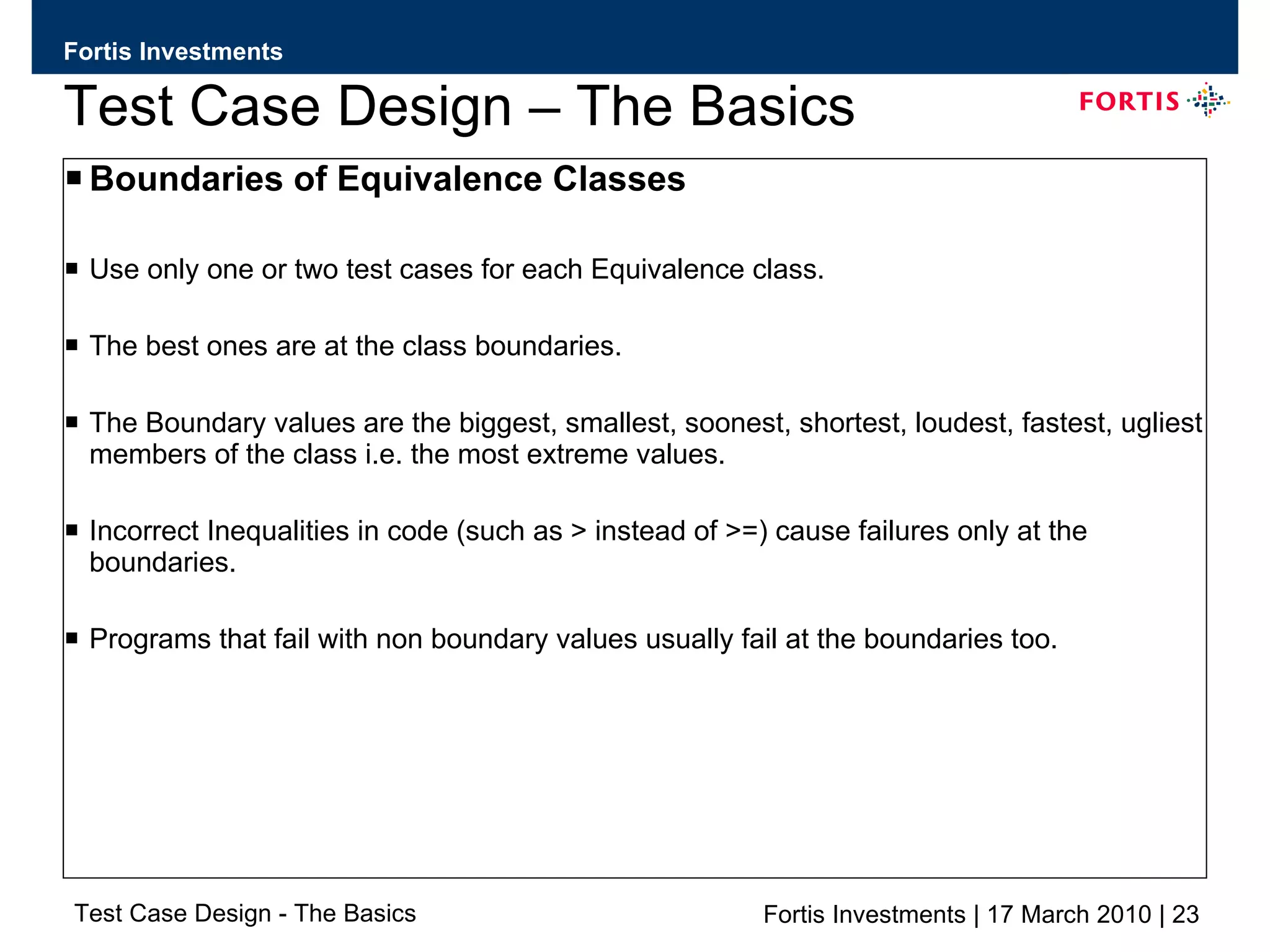 Test Case Design – The Basics Boundaries of Equivalence Classes Use only one or two test cases for each Equivalence class. The best ones are at the class boundaries. The Boundary values are the biggest, smallest, soonest, shortest, loudest, fastest, ugliest members of the class i.e. the most extreme values. Incorrect Inequalities in code (such as > instead of >=) cause failures only at the boundaries. Programs that fail with non boundary values usually fail at the boundaries too. 