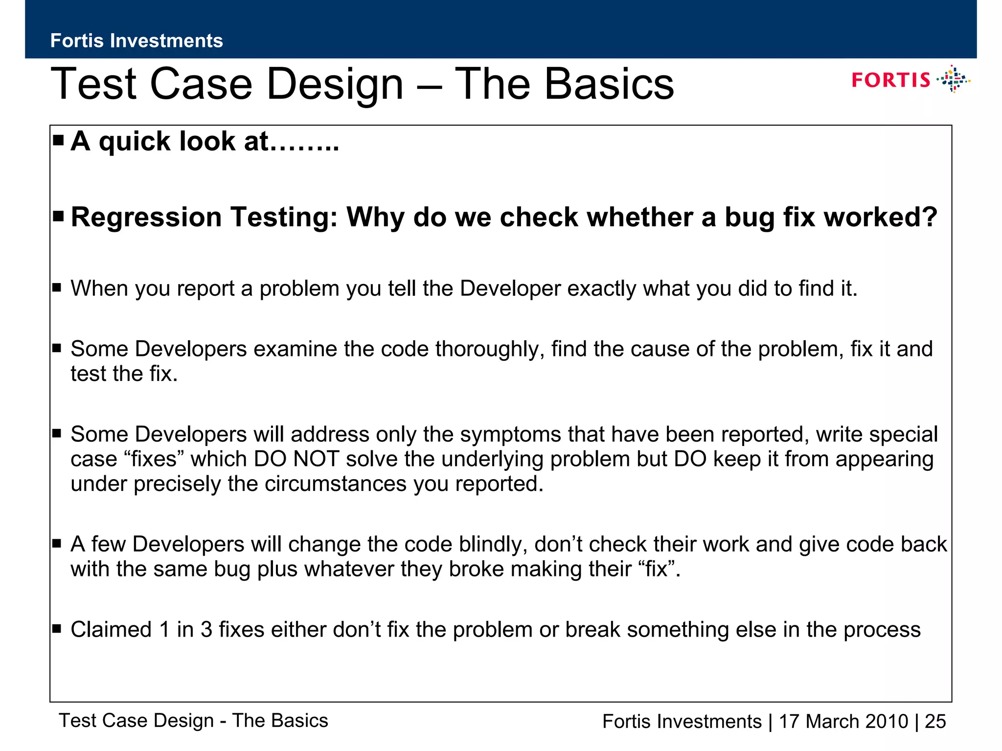 Test Case Design – The Basics A quick look at…….. Regression Testing: Why do we check whether a bug fix worked? When you report a problem you tell the Developer exactly what you did to find it. Some Developers examine the code thoroughly, find the cause of the problem, fix it and test the fix. Some Developers will address only the symptoms that have been reported, write special case “fixes” which DO NOT solve the underlying problem but DO keep it from appearing under precisely the circumstances you reported. A few Developers will change the code blindly, don’t check their work and give code back with the same bug plus whatever they broke making their “fix”. Claimed 1 in 3 fixes either don’t fix the problem or break something else in the process 