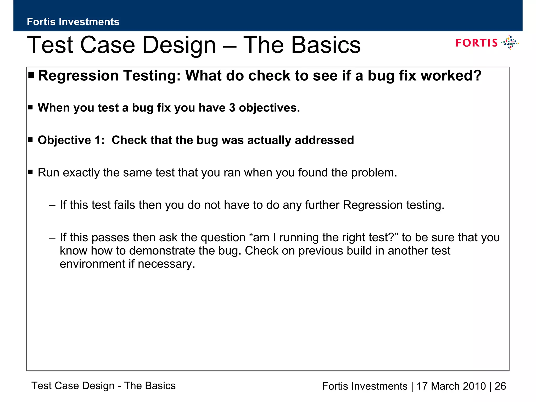 Test Case Design – The Basics Regression Testing: What do check to see if a bug fix worked? When you test a bug fix you have 3 objectives. Objective 1:  Check that the bug was actually addressed  Run exactly the same test that you ran when you found the problem.  If this test fails then you do not have to do any further Regression testing. If this passes then ask the question “am I running the right test?” to be sure that you know how to demonstrate the bug. Check on previous build in another test environment if necessary. 