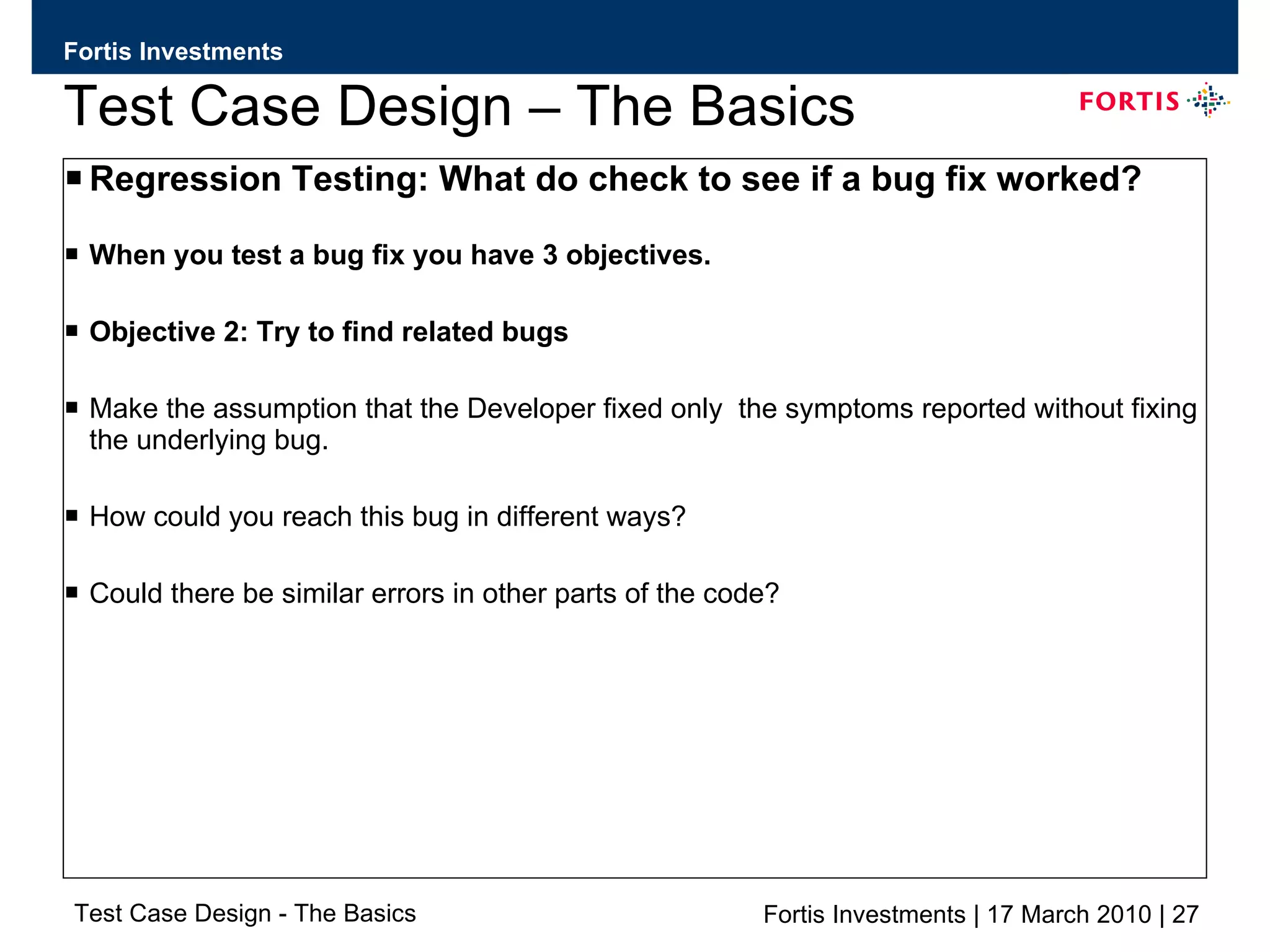 Test Case Design – The Basics Regression Testing: What do check to see if a bug fix worked? When you test a bug fix you have 3 objectives. Objective 2: Try to find related bugs  Make the assumption that the Developer fixed only  the symptoms reported without fixing the underlying bug. How could you reach this bug in different ways? Could there be similar errors in other parts of the code? 