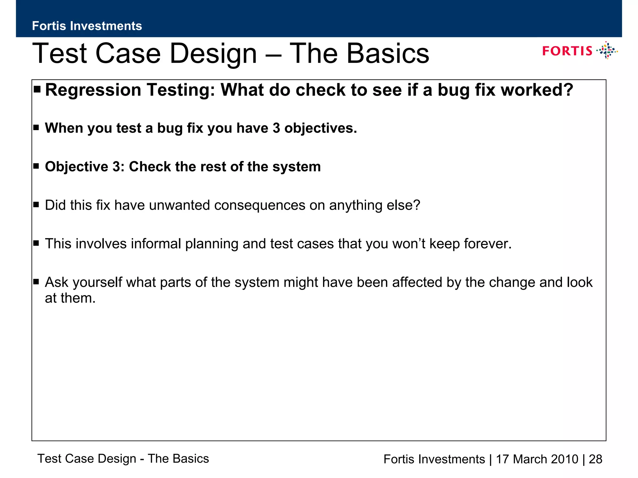 Test Case Design – The Basics Regression Testing: What do check to see if a bug fix worked? When you test a bug fix you have 3 objectives. Objective 3: Check the rest of the system  Did this fix have unwanted consequences on anything else? This involves informal planning and test cases that you won’t keep forever. Ask yourself what parts of the system might have been affected by the change and look at them. 