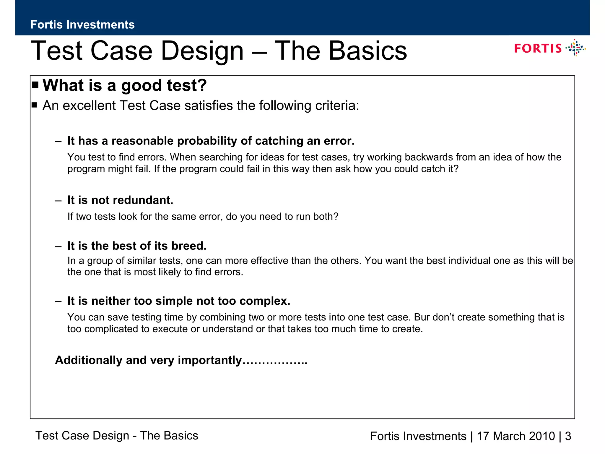 Test Case Design – The Basics What is a good test? An excellent Test Case satisfies the following criteria: It has a reasonable probability of catching an error. You test to find errors. When searching for ideas for test cases, try working backwards from an idea of how the program might fail. If the program could fail in this way then ask how you could catch it? It is not redundant.  If two tests look for the same error, do you need to run both? It is the best of its breed. In a group of similar tests, one can more effective than the others. You want the best individual one as this will be the one that is most likely to find errors. It is neither too simple not too complex. You can save testing time by combining two or more tests into one test case. Bur don’t create something that is too complicated to execute or understand or that takes too much time to create.  Additionally and very importantly…………….. 