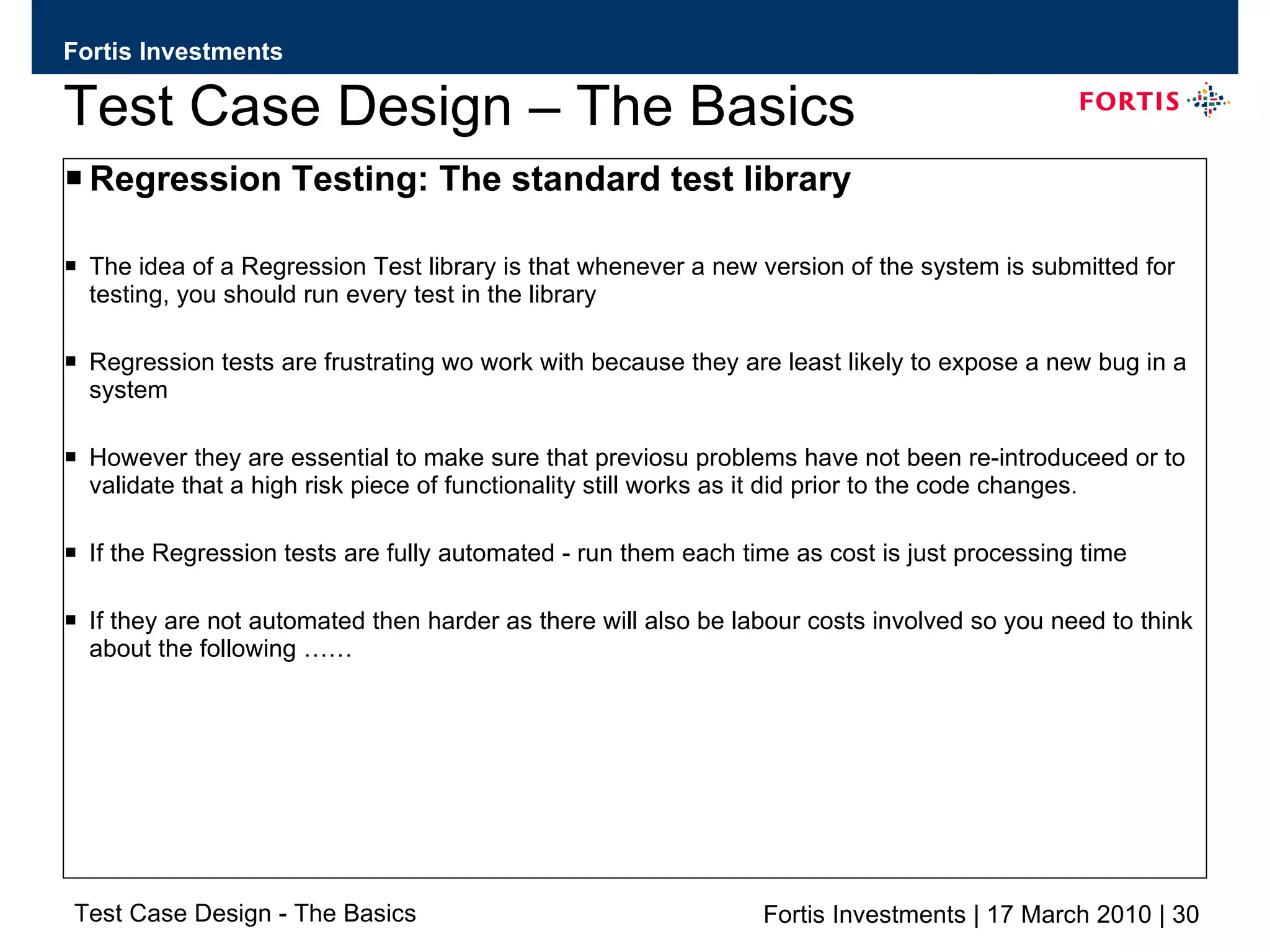 Test Case Design – The Basics Regression Testing: The standard test library The idea of a Regression Test library is that whenever a new version of the system is submitted for testing, you should run every test in the library Regression tests are frustrating wo work with because they are least likely to expose a new bug in a system However they are essential to make sure that previosu problems have not been re-introduceed or to validate that a high risk piece of functionality still works as it did prior to the code changes. If the Regression tests are fully automated - run them each time as cost is just processing time If they are not automated then harder as there will also be labour costs involved so you need to think about the following …… 