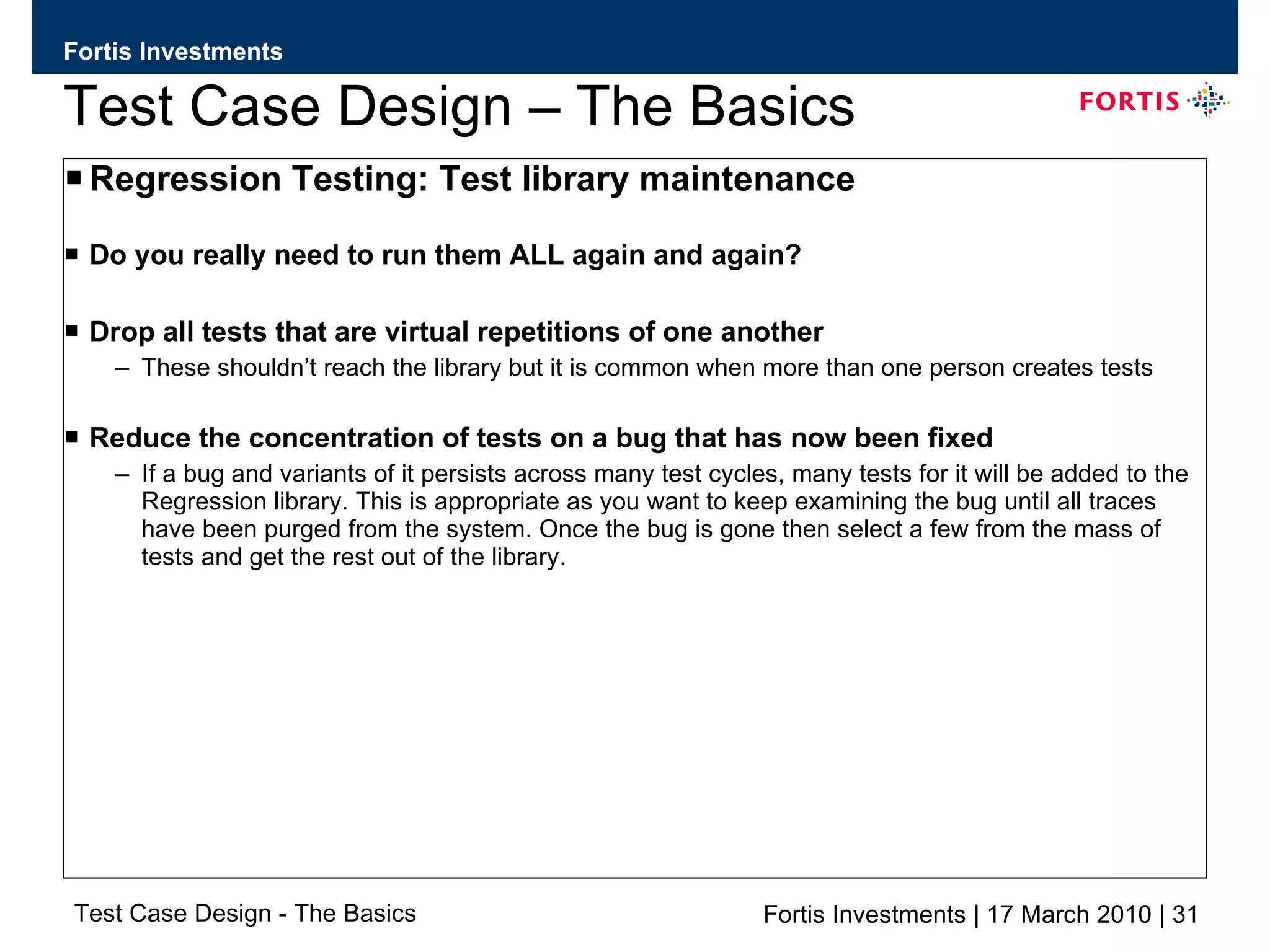 Test Case Design – The Basics Regression Testing: Test library maintenance Do you really need to run them ALL again and again? Drop all tests that are virtual repetitions of one another These shouldn’t reach the library but it is common when more than one person creates tests Reduce the concentration of tests on a bug that has now been fixed If a bug and variants of it persists across many test cycles, many tests for it will be added to the Regression library. This is appropriate as you want to keep examining the bug until all traces have been purged from the system. Once the bug is gone then select a few from the mass of tests and get the rest out of the library. 