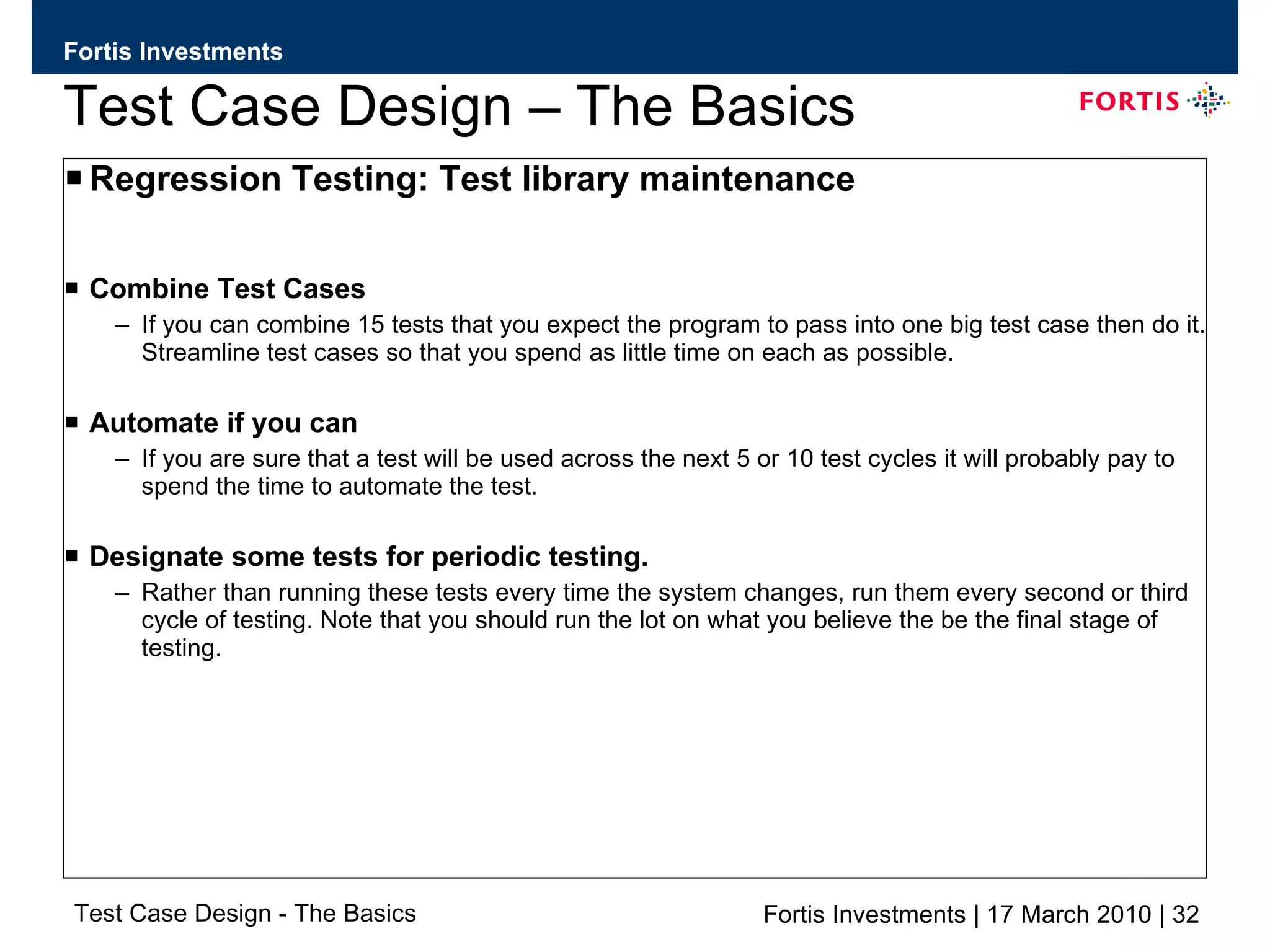Test Case Design – The Basics Regression Testing: Test library maintenance Combine Test Cases If you can combine 15 tests that you expect the program to pass into one big test case then do it. Streamline test cases so that you spend as little time on each as possible. Automate if you can If you are sure that a test will be used across the next 5 or 10 test cycles it will probably pay to spend the time to automate the test. Designate some tests for periodic testing. Rather than running these tests every time the system changes, run them every second or third cycle of testing. Note that you should run the lot on what you believe the be the final stage of testing. 