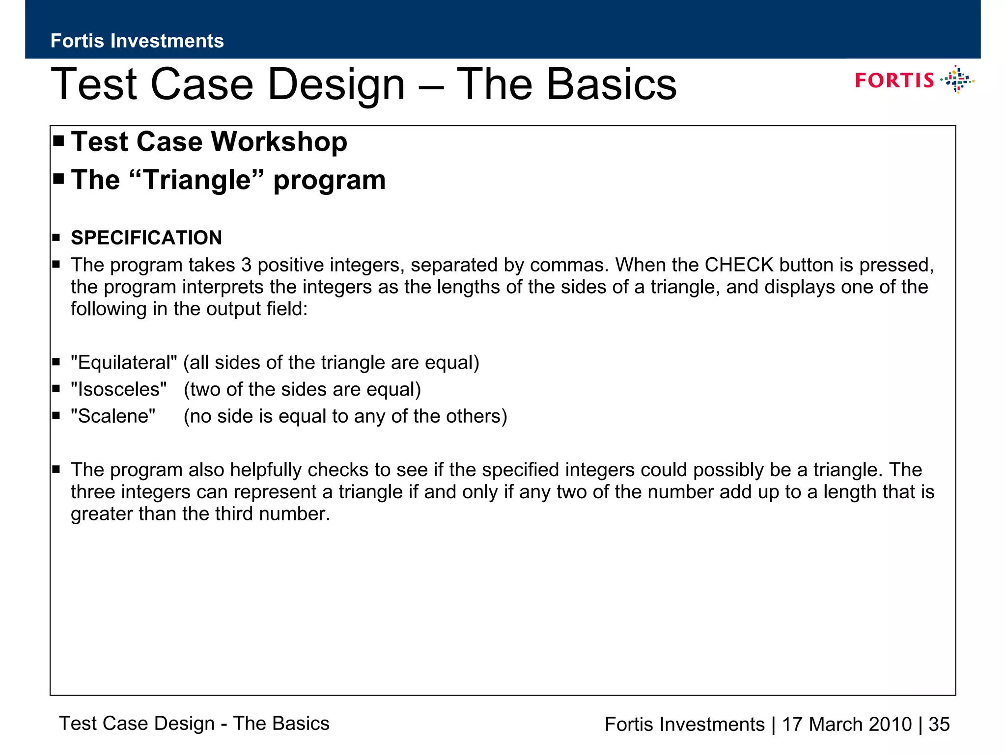 Test Case Design – The Basics Test Case Workshop The “Triangle” program SPECIFICATION The program takes 3 positive integers, separated by commas. When the CHECK button is pressed, the program interprets the integers as the lengths of the sides of a triangle, and displays one of the following in the output field: &quot;Equilateral&quot; (all sides of the triangle are equal) &quot;Isosceles&quot;  (two of the sides are equal) &quot;Scalene&quot;  (no side is equal to any of the others) The program also helpfully checks to see if the specified integers could possibly be a triangle. The three integers can represent a triangle if and only if any two of the number add up to a length that is greater than the third number. 