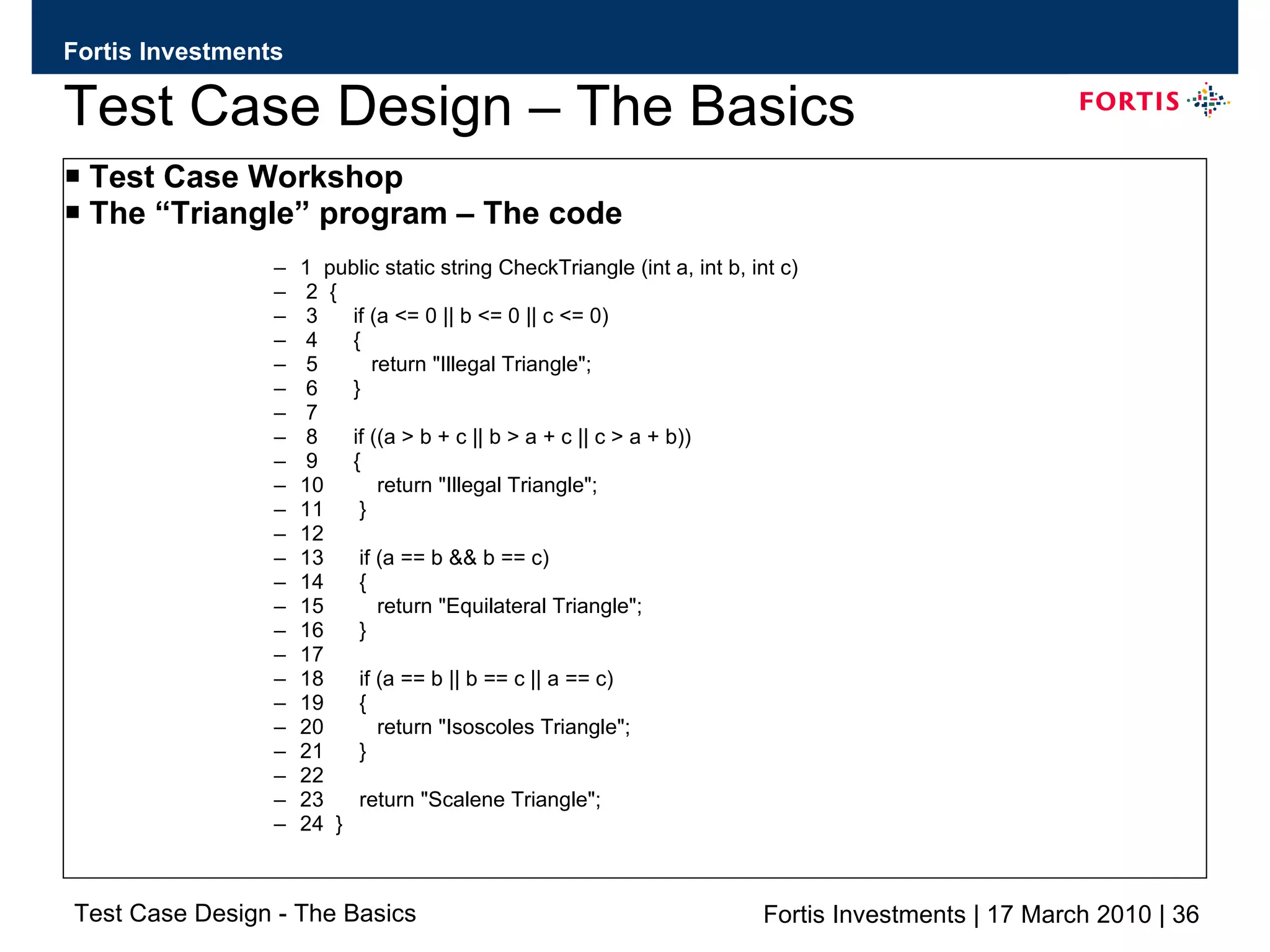 Test Case Design – The Basics Test Case Workshop The “Triangle” program – The code 1  public static string CheckTriangle (int a, int b, int c) 2  { 3  if (a <= 0 || b <= 0 || c <= 0) 4  { 5  return &quot;Illegal Triangle&quot;; 6  } 7 8  if ((a > b + c || b > a + c || c > a + b)) 9  { 10  return &quot;Illegal Triangle&quot;; 11  } 12 13  if (a == b && b == c) 14  { 15  return &quot;Equilateral Triangle&quot;; 16  } 17 18  if (a == b || b == c || a == c) 19  { 20  return &quot;Isoscoles Triangle&quot;; 21  } 22 23  return &quot;Scalene Triangle&quot;; 24  } 