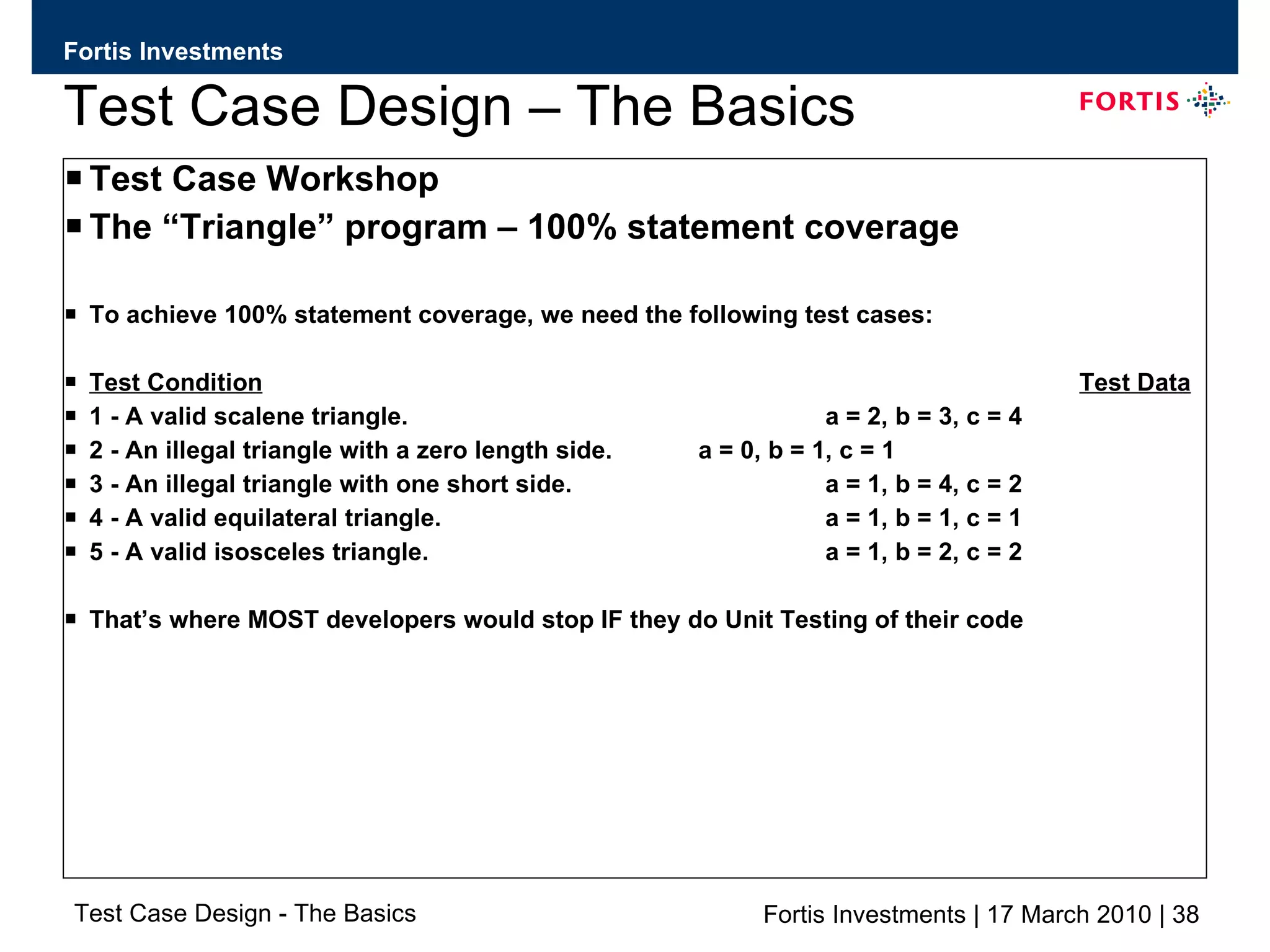 Test Case Design – The Basics Test Case Workshop The “Triangle” program – 100% statement coverage To achieve 100% statement coverage, we need the following test cases: Test Condition Test Data 1 - A valid scalene triangle. a = 2, b = 3, c = 4 2 - An illegal triangle with a zero length side. a = 0, b = 1, c = 1 3 - An illegal triangle with one short side. a = 1, b = 4, c = 2 4 - A valid equilateral triangle. a = 1, b = 1, c = 1 5 - A valid isosceles triangle. a = 1, b = 2, c = 2 That’s where MOST developers would stop IF they do Unit Testing of their code 