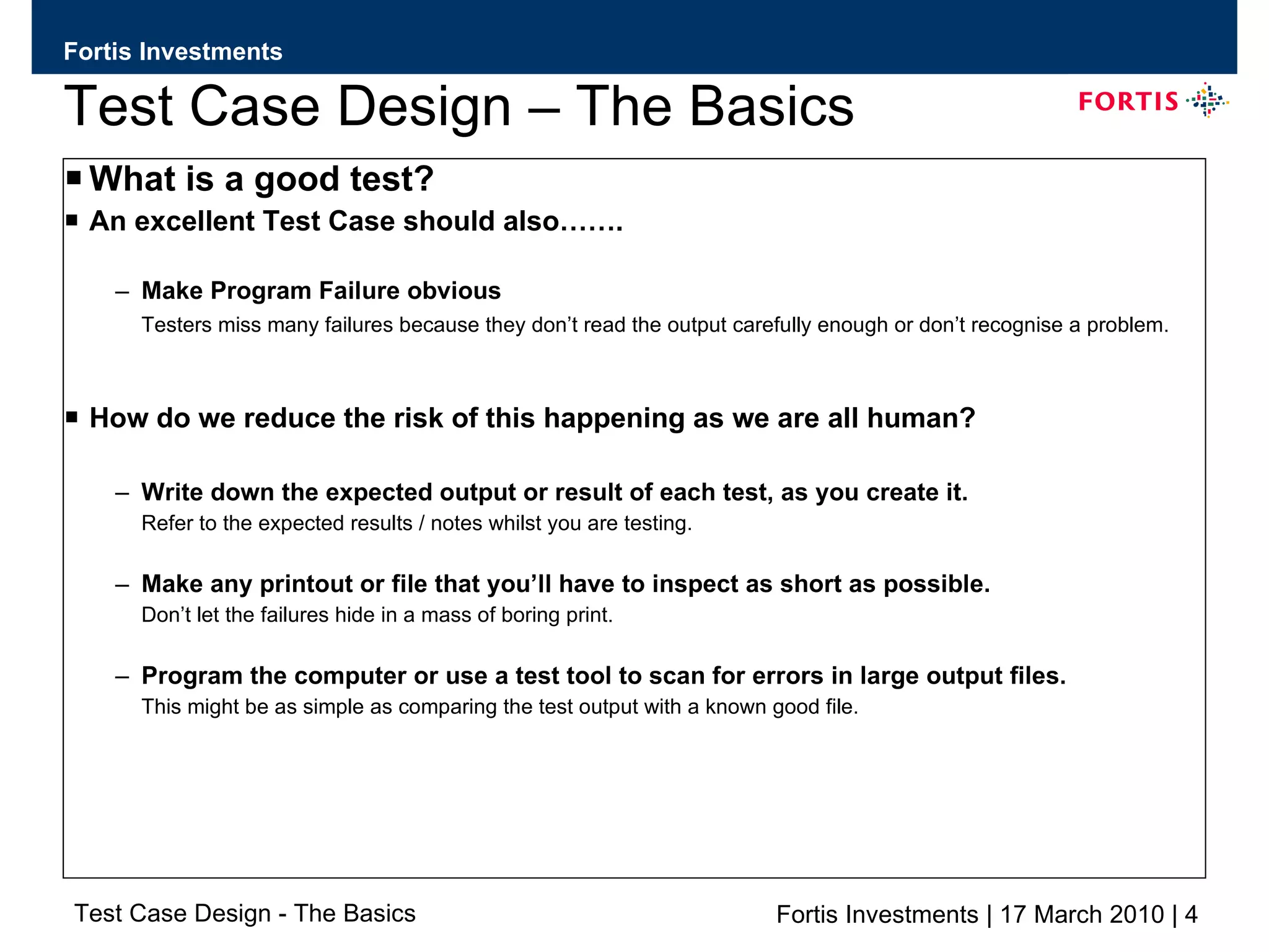 Test Case Design – The Basics What is a good test? An excellent Test Case should also……. Make Program Failure obvious Testers miss many failures because they don’t read the output carefully enough or don’t recognise a problem. How do we reduce the risk of this happening as we are all human? Write down the expected output or result of each test, as you create it.  Refer to the expected results / notes whilst you are testing. Make any printout or file that you’ll have to inspect as short as possible.  Don’t let the failures hide in a mass of boring print. Program the computer or use a test tool to scan for errors in large output files.  This might be as simple as comparing the test output with a known good file. 