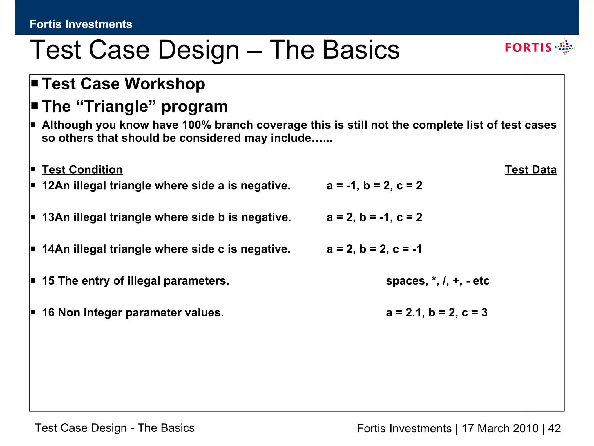 Test Case Design – The Basics Test Case Workshop The “Triangle” program Although you know have 100% branch coverage this is still not the complete list of test cases so others that should be considered may include…... Test Condition Test Data 12An illegal triangle where side a is negative. a = -1, b = 2, c = 2 13An illegal triangle where side b is negative. a = 2, b = -1, c = 2 14An illegal triangle where side c is negative. a = 2, b = 2, c = -1 15 The entry of illegal parameters. spaces, *, /, +, - etc 16 Non Integer parameter values. a = 2.1, b = 2, c = 3 