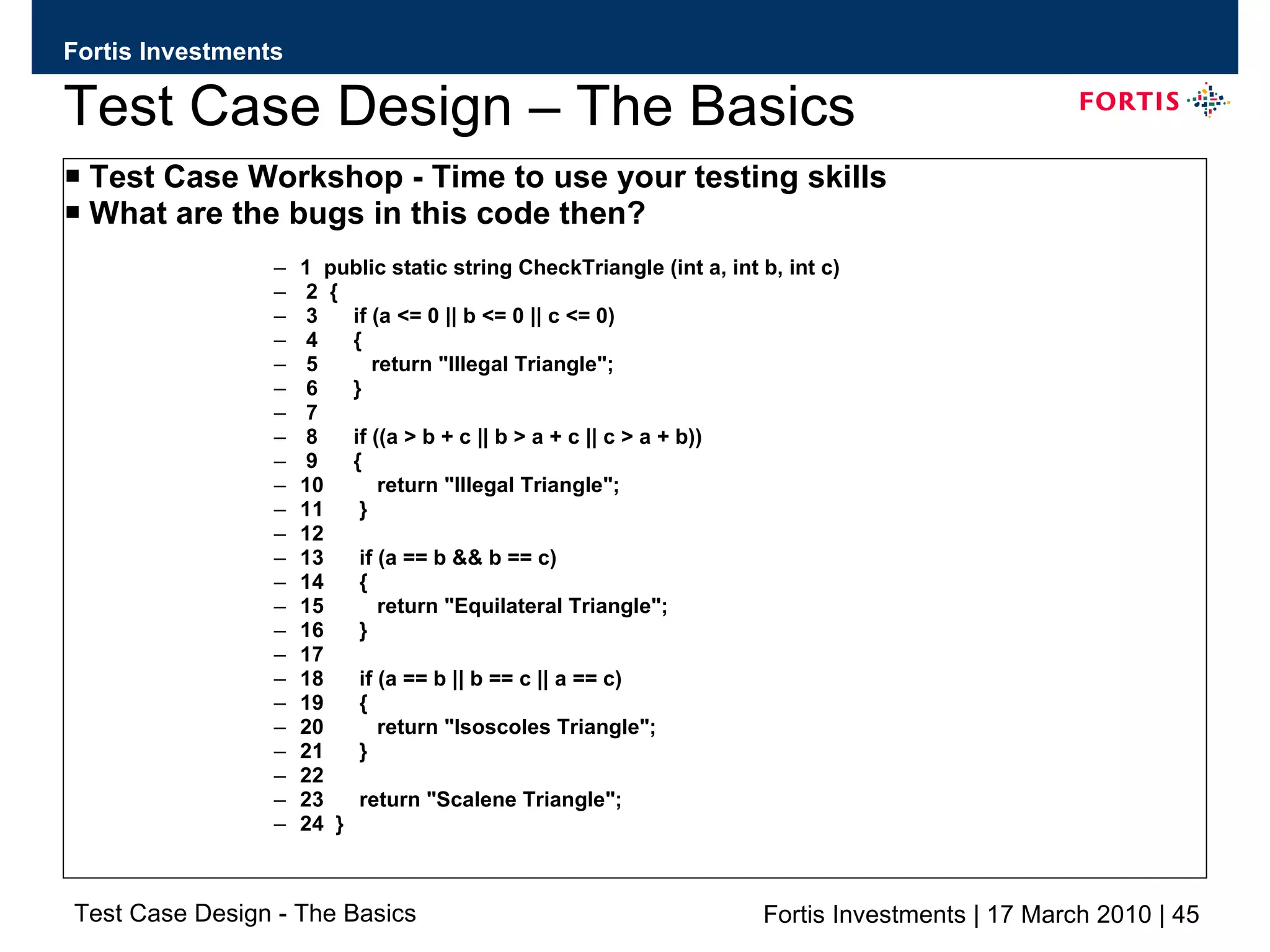 Test Case Design – The Basics Test Case Workshop - Time to use your testing skills What are the bugs in this code then? 1  public static string CheckTriangle (int a, int b, int c) 2  { 3  if (a <= 0 || b <= 0 || c <= 0) 4  { 5  return &quot;Illegal Triangle&quot;; 6  } 7 8  if ((a > b + c || b > a + c || c > a + b)) 9  { 10  return &quot;Illegal Triangle&quot;; 11  } 12 13  if (a == b && b == c) 14  { 15  return &quot;Equilateral Triangle&quot;; 16  } 17 18  if (a == b || b == c || a == c) 19  { 20  return &quot;Isoscoles Triangle&quot;; 21  } 22 23  return &quot;Scalene Triangle&quot;; 24  } 